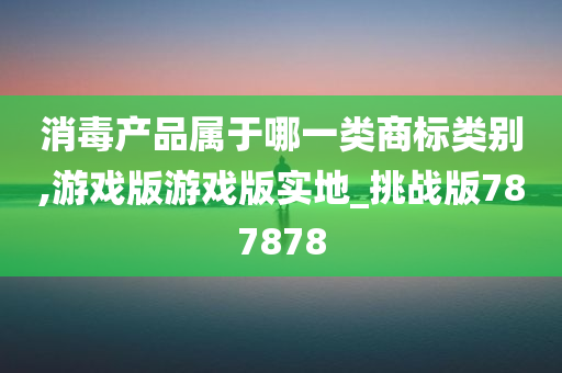 消毒产品属于哪一类商标类别,游戏版游戏版实地_挑战版787878