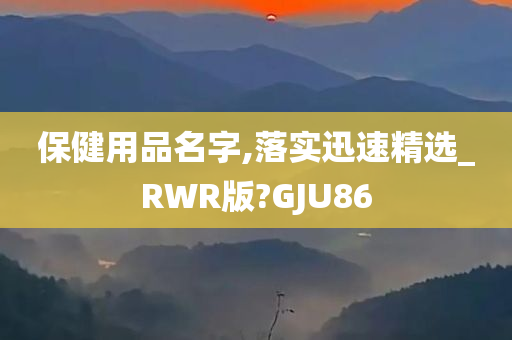 保健用品名字,落实迅速精选_RWR版?GJU86