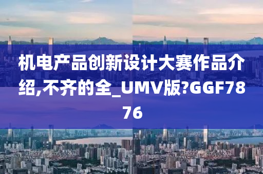 机电产品创新设计大赛作品介绍,不齐的全_UMV版?GGF7876