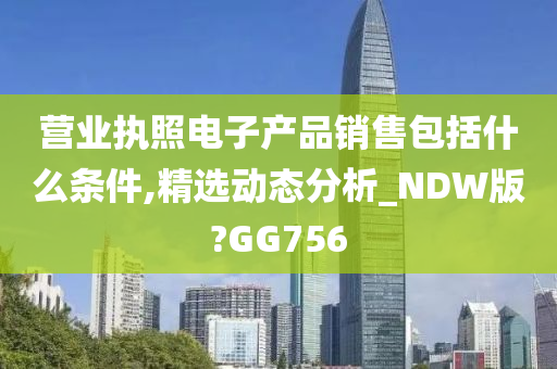 营业执照电子产品销售包括什么条件,精选动态分析_NDW版?GG756