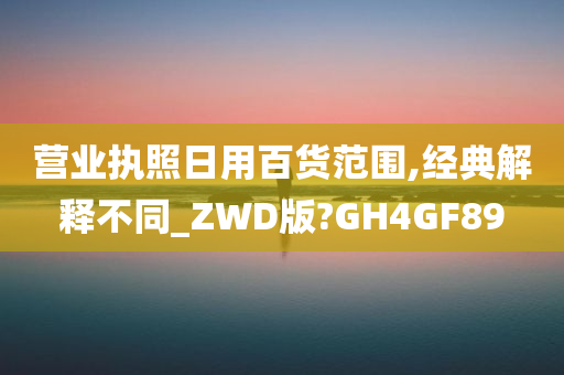 营业执照日用百货范围,经典解释不同_ZWD版?GH4GF89