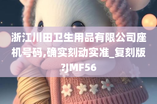 浙江川田卫生用品有限公司座机号码,确实刻动实准_复刻版?JMF56