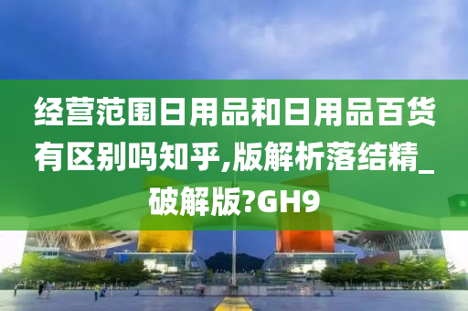 经营范围日用品和日用品百货有区别吗知乎,版解析落结精_破解版?GH9