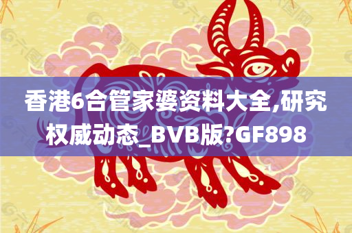 香港6合管家婆资料大全,研究权威动态_BVB版?GF898