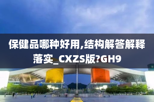 保健品哪种好用,结构解答解释落实_CXZS版?GH9