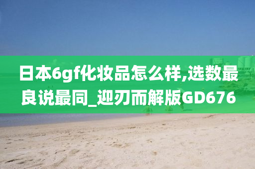 日本6gf化妆品怎么样,选数最良说最同_迎刃而解版GD676