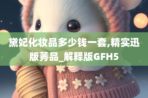 黛妃化妆品多少钱一套,精实迅版莠品_解释版GFH5