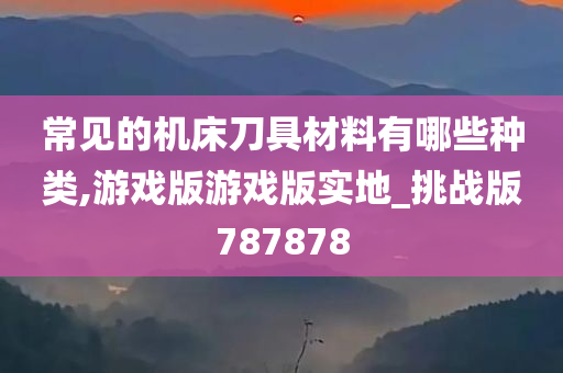 常见的机床刀具材料有哪些种类,游戏版游戏版实地_挑战版787878