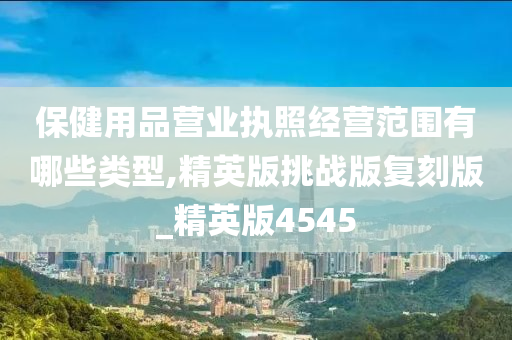 保健用品营业执照经营范围有哪些类型,精英版挑战版复刻版_精英版4545