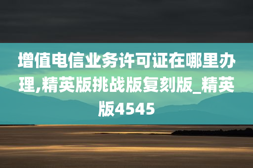 增值电信业务许可证在哪里办理,精英版挑战版复刻版_精英版4545