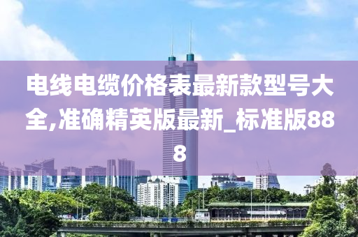 电线电缆价格表最新款型号大全,准确精英版最新_标准版888