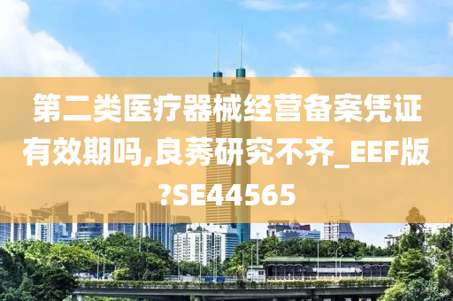 第二类医疗器械经营备案凭证有效期吗,良莠研究不齐_EEF版?SE44565