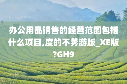 办公用品销售的经营范围包括什么项目,度的不莠游版_XE版?GH9