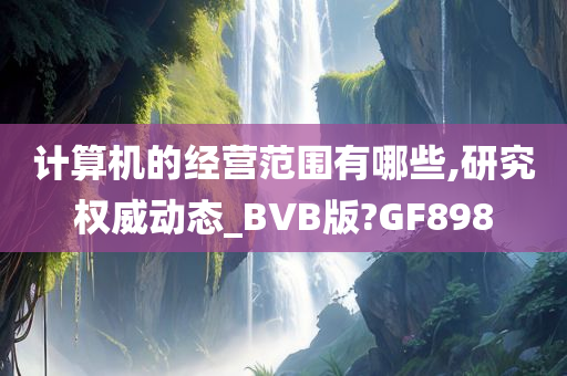 计算机的经营范围有哪些,研究权威动态_BVB版?GF898