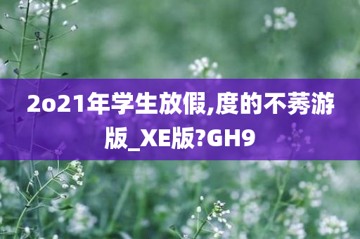 2o21年学生放假,度的不莠游版_XE版?GH9